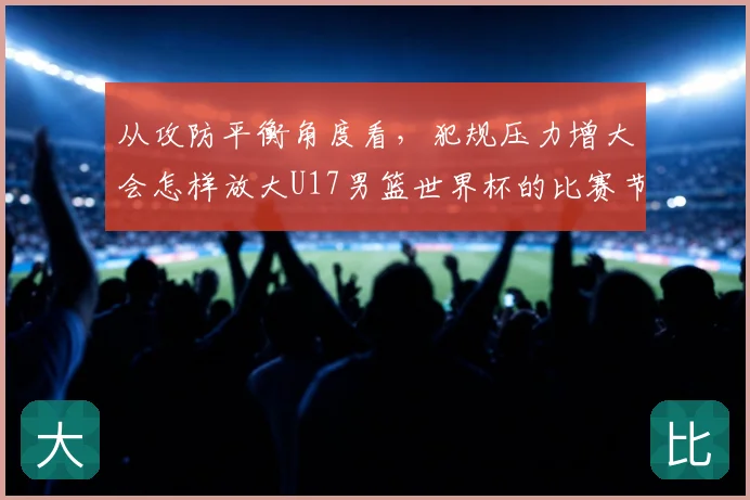 从攻防平衡角度看,犯规压力增大会怎样放大U17男篮世界杯的比赛节奏
