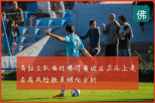 乌拉圭队面对佛得角边后卫压上是否有风险胜负倾向分析
